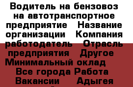 Водитель на бензовоз на автотранспортное предприятие › Название организации ­ Компания-работодатель › Отрасль предприятия ­ Другое › Минимальный оклад ­ 1 - Все города Работа » Вакансии   . Адыгея респ.,Адыгейск г.